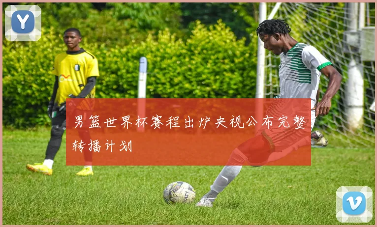 男篮世界杯赛程出炉央视公布完整转播计划