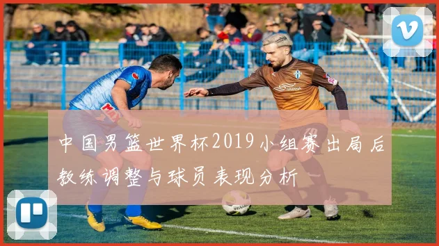 中国男篮世界杯2019小组赛出局后教练调整与球员表现分析