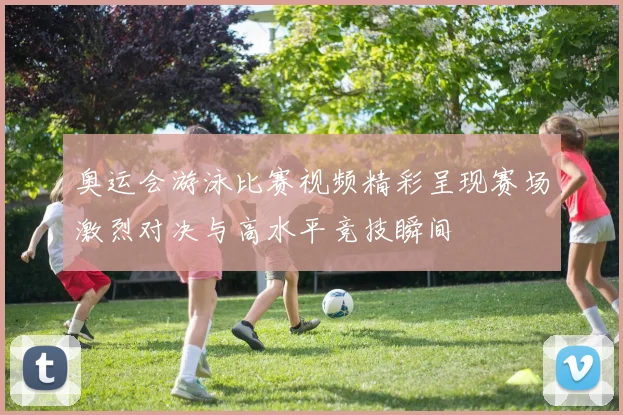 奥运会游泳比赛视频精彩呈现赛场激烈对决与高水平竞技瞬间