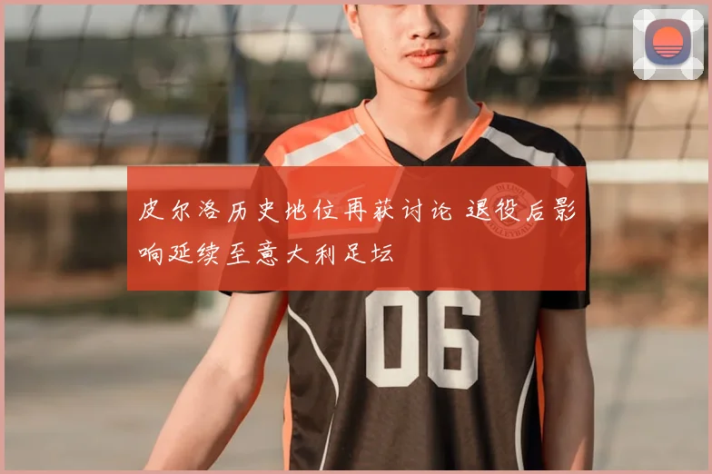 皮尔洛历史地位再获讨论 退役后影响延续至意大利足坛