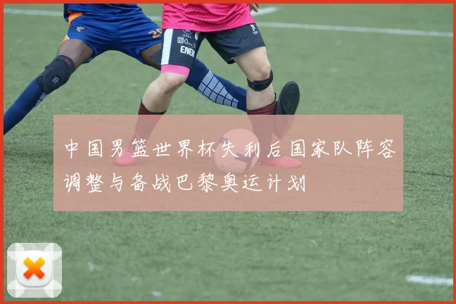 中国男篮世界杯失利后国家队阵容调整与备战巴黎奥运计划