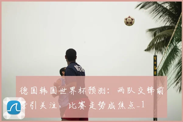 德国韩国世界杯预测：两队交锋前景引关注，比赛走势成焦点_1