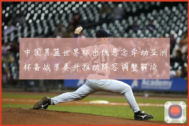 中国男篮世界杯出线悬念牵动亚洲杯备战节奏并推动阵容调整解读
