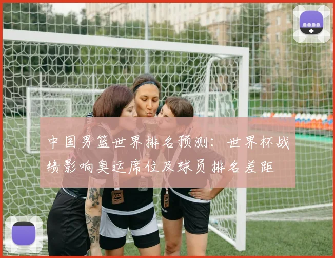 中国男篮世界排名预测：世界杯战绩影响奥运席位及球员排名差距