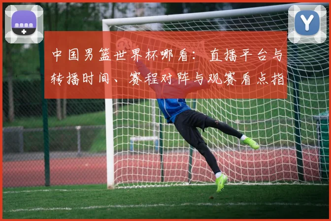 中国男篮世界杯哪看:直播平台与转播时间、赛程对阵与观赛看点指南