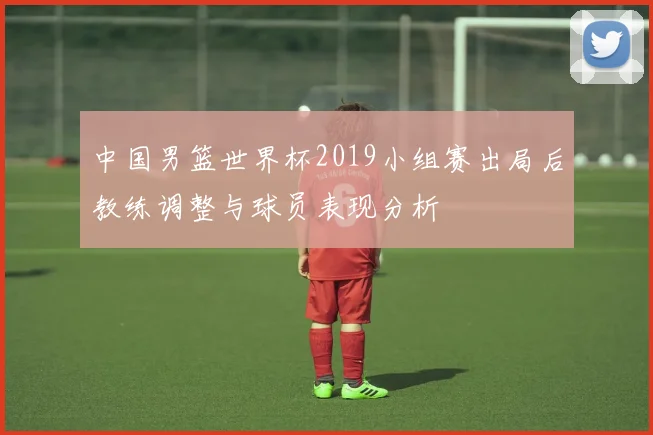 中国男篮世界杯2019小组赛出局后教练调整与球员表现分析