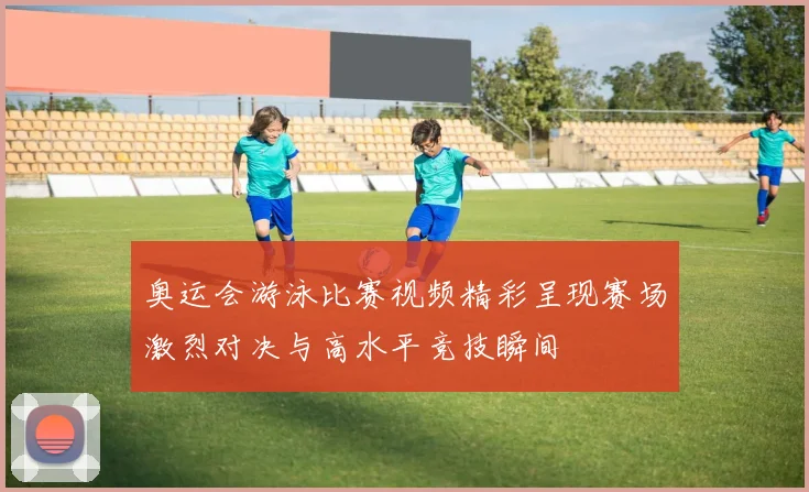 奥运会游泳比赛视频精彩呈现赛场激烈对决与高水平竞技瞬间