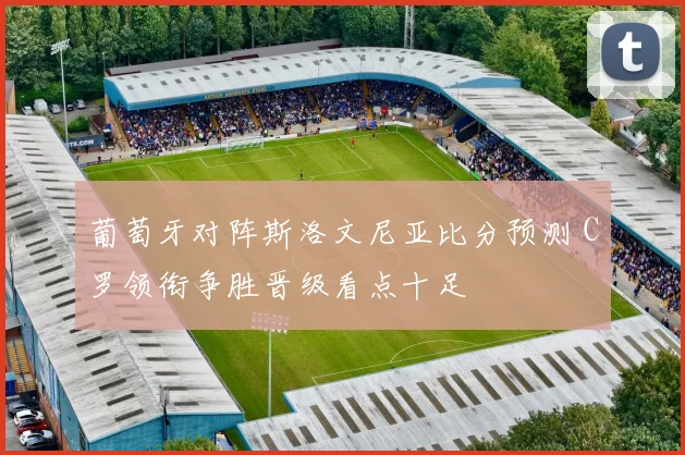 葡萄牙对阵斯洛文尼亚比分预测 C罗领衔争胜晋级看点十足