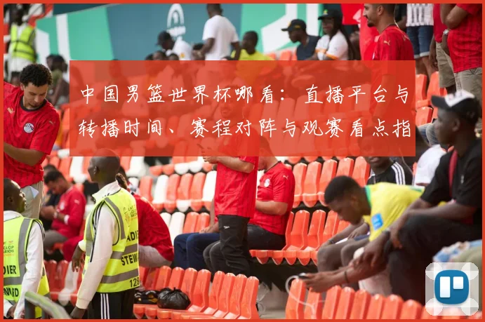 中国男篮世界杯哪看：直播平台与转播时间、赛程对阵与观赛看点指南