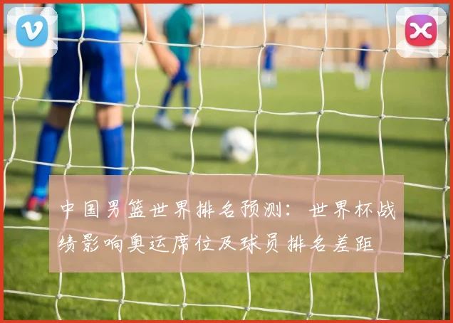 中国男篮世界排名预测：世界杯战绩影响奥运席位及球员排名差距