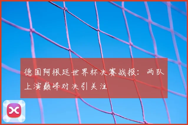 德国阿根廷世界杯决赛战报:两队上演巅峰对决引关注