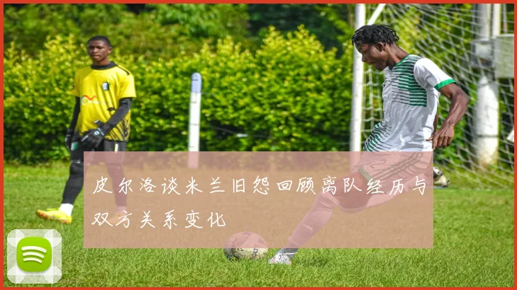 皮尔洛谈米兰旧怨回顾离队经历与双方关系变化