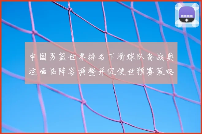 中国男篮世界排名下滑球队备战奥运面临阵容调整并促使世预赛策略调整