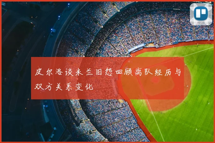 皮尔洛谈米兰旧怨回顾离队经历与双方关系变化