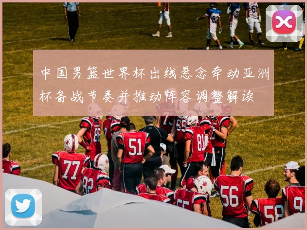 中国男篮世界杯出线悬念牵动亚洲杯备战节奏并推动阵容调整解读