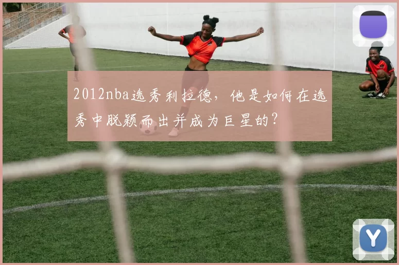 2012nba选秀利拉德，他是如何在选秀中脱颖而出并成为巨星的？