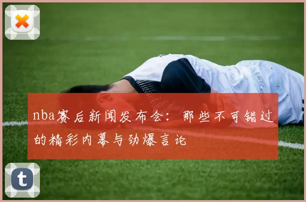 nba赛后新闻发布会：那些不可错过的精彩内幕与劲爆言论