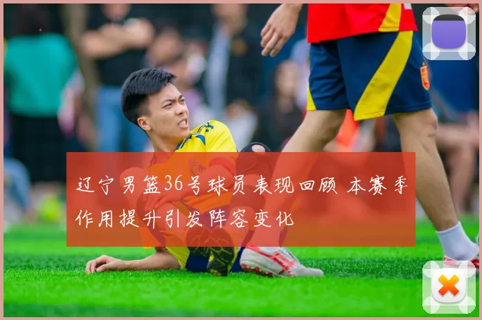 辽宁男篮36号球员表现回顾 本赛季作用提升引发阵容变化
