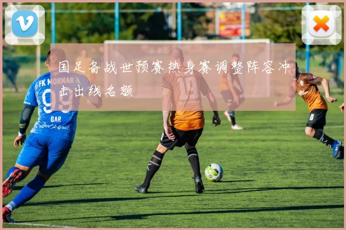 国足备战世预赛热身赛调整阵容冲击出线名额