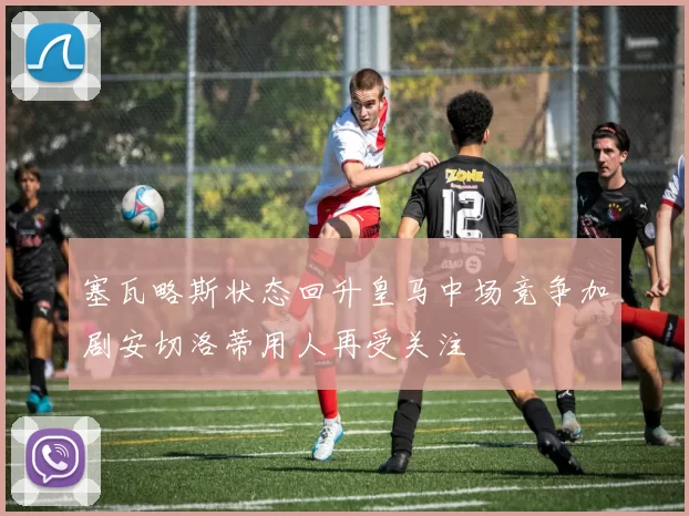 塞瓦略斯状态回升皇马中场竞争加剧安切洛蒂用人再受关注