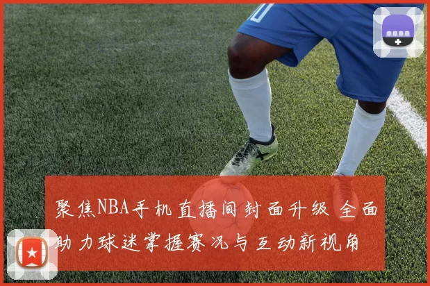 聚焦NBA手机直播间封面升级 全面助力球迷掌握赛况与互动新视角