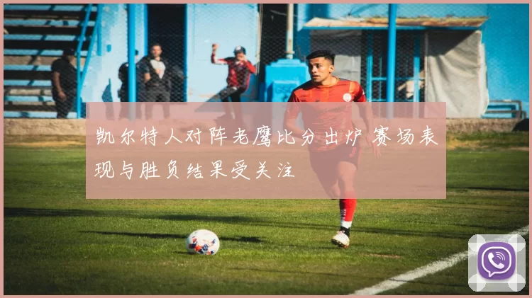 凯尔特人对阵老鹰比分出炉 赛场表现与胜负结果受关注