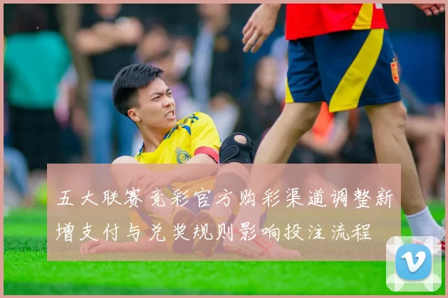 五大联赛竞彩官方购彩渠道调整新增支付与兑奖规则影响投注流程