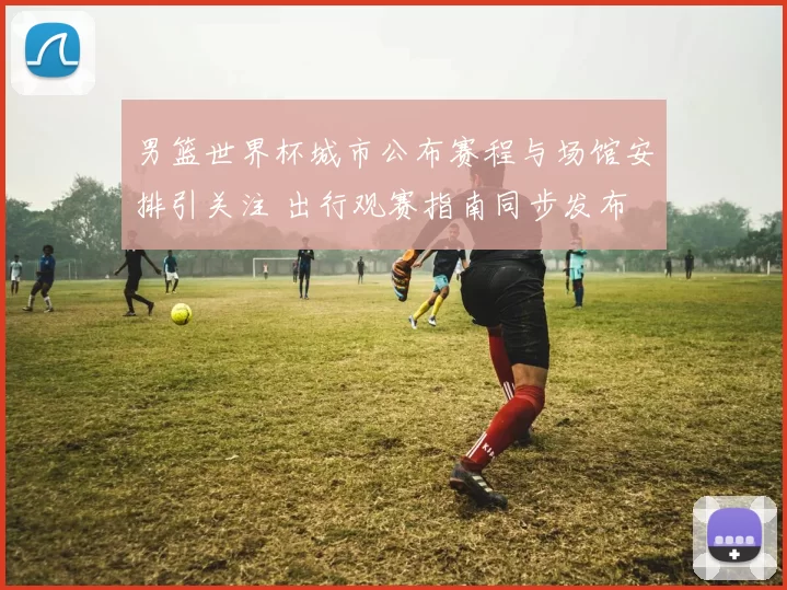 男篮世界杯城市公布赛程与场馆安排引关注 出行观赛指南同步发布