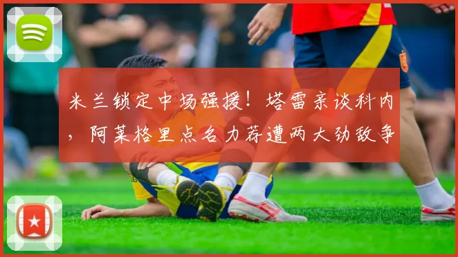 米兰锁定中场强援！塔雷亲谈科内，阿莱格里点名力荐遭两大劲敌争抢_赛季_国米_意甲