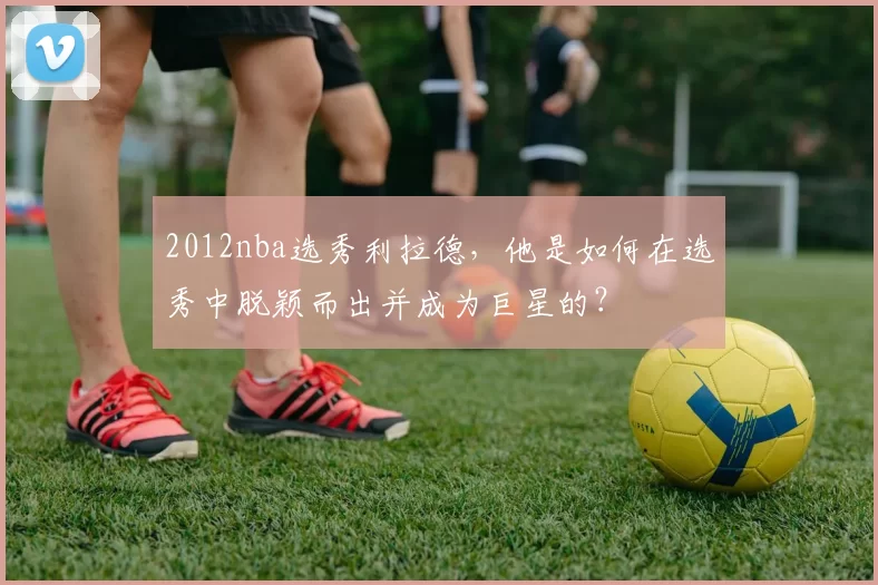 2012nba选秀利拉德，他是如何在选秀中脱颖而出并成为巨星的？