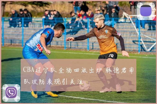 CBA辽宁队全场回放出炉 韩德君率队攻防表现引关注