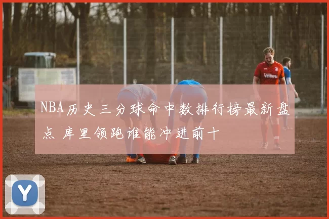 NBA历史三分球命中数排行榜最新盘点 库里领跑谁能冲进前十