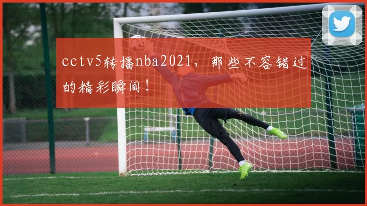 cctv5转播nba2021,那些不容错过的精彩瞬间!