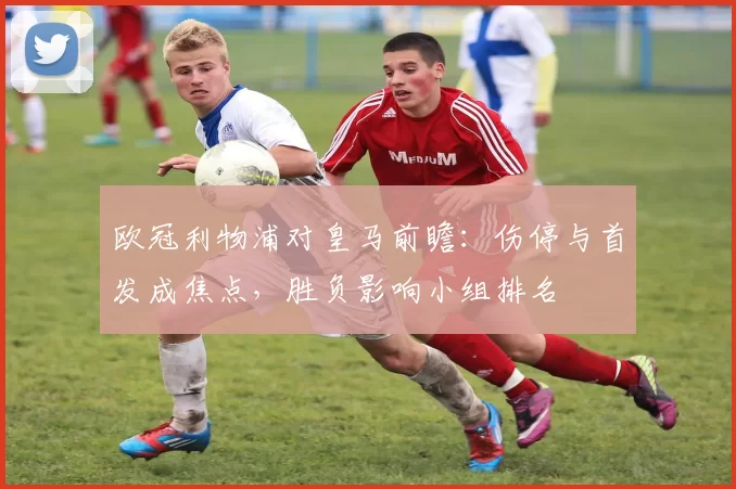 欧冠利物浦对皇马前瞻：伤停与首发成焦点，胜负影响小组排名