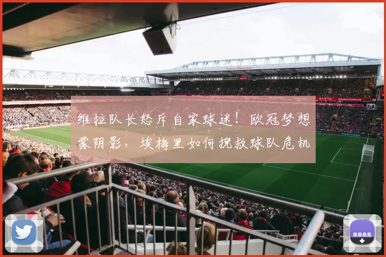 维拉队长怒斥自家球迷！欧冠梦想蒙阴影，埃梅里如何挽救球队危机？