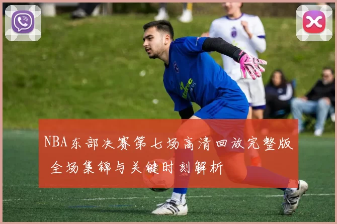 NBA东部决赛第七场高清回放完整版 全场集锦与关键时刻解析