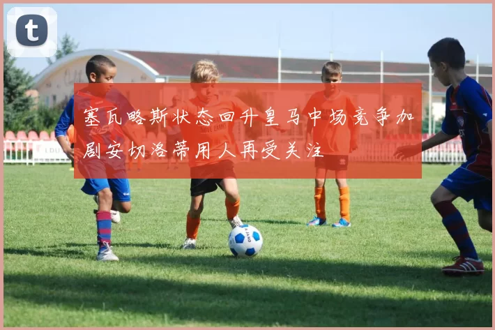 塞瓦略斯状态回升皇马中场竞争加剧安切洛蒂用人再受关注