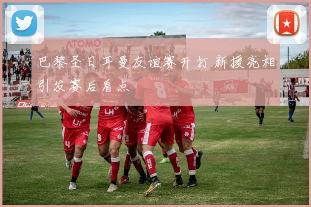 巴黎圣日耳曼友谊赛开打 新援亮相引发赛后看点