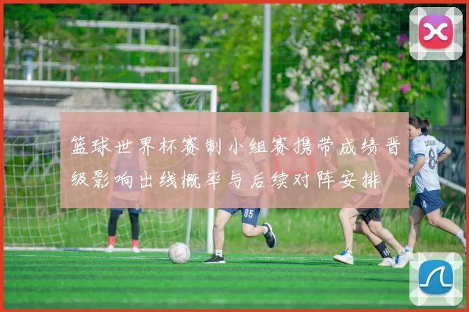 篮球世界杯赛制小组赛携带成绩晋级影响出线概率与后续对阵安排