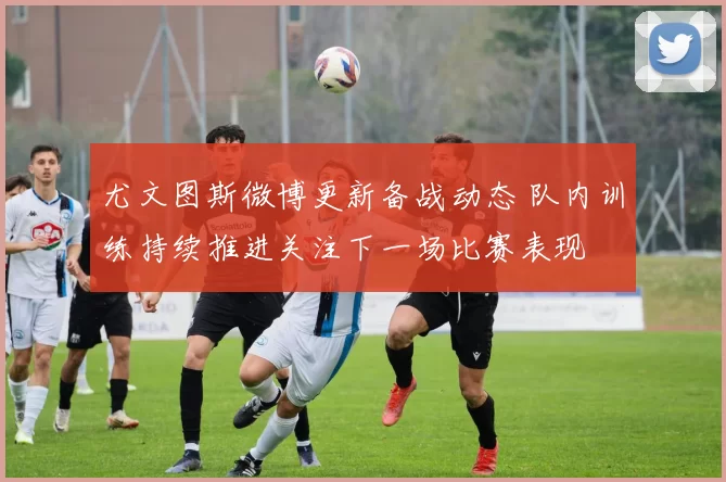 尤文图斯微博更新备战动态 队内训练持续推进关注下一场比赛表现