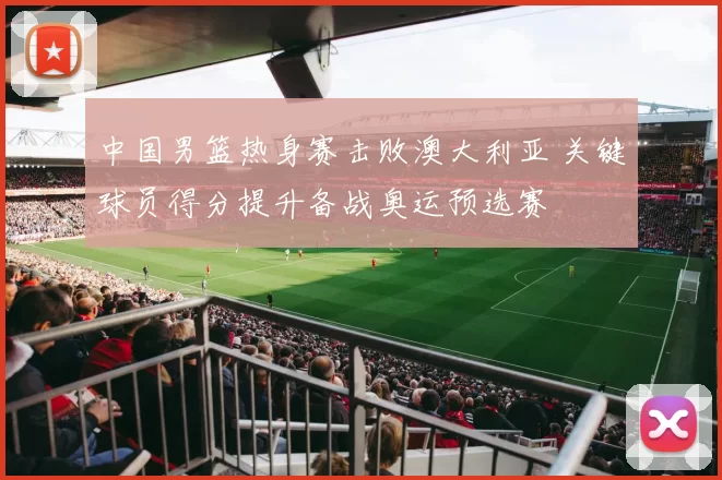 中国男篮热身赛击败澳大利亚 关键球员得分提升备战奥运预选赛
