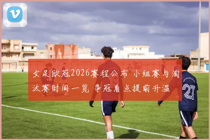 女足欧冠2026赛程公布 小组赛与淘汰赛时间一览 争冠看点提前升温