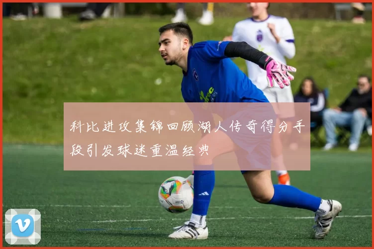 科比进攻集锦回顾湖人传奇得分手段引发球迷重温经典