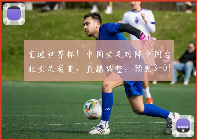 直通世界杯!中国女足对阵中国台北女足有变,直播调整,预测3-0!