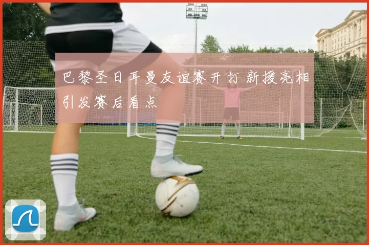 巴黎圣日耳曼友谊赛开打 新援亮相引发赛后看点