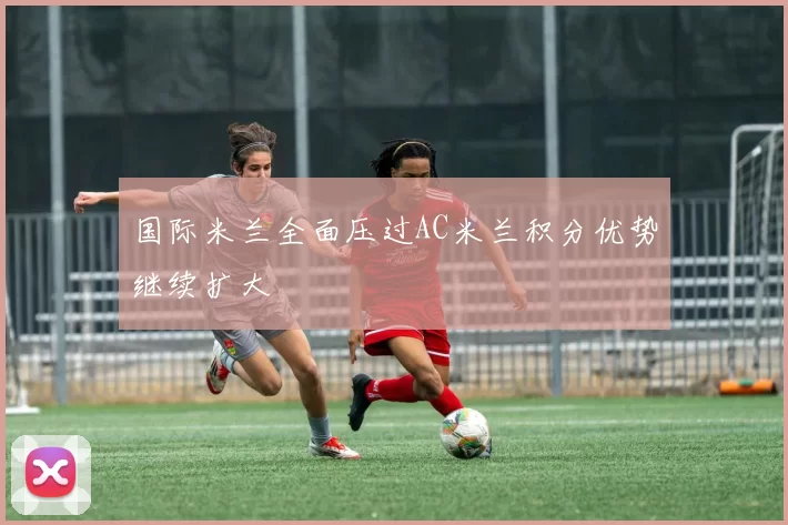 国际米兰全面压过AC米兰积分优势继续扩大