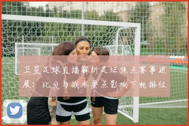 卫星足球直播解析足坛焦点赛事进展：比分与战术要点影响下轮排位