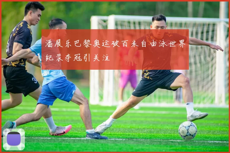 潘展乐巴黎奥运破百米自由泳世界纪录夺冠引关注