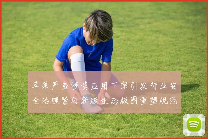 苹果严查涉黄应用下架引发行业安全治理紧盯新版生态版图重塑规范发展