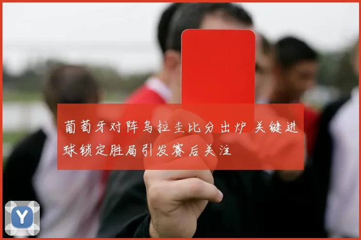 葡萄牙对阵乌拉圭比分出炉 关键进球锁定胜局引发赛后关注